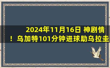 2024年11月16日 神剧情！乌加特101分钟进球助乌拉圭绝杀哥伦比亚，乌拉圭暂升第2